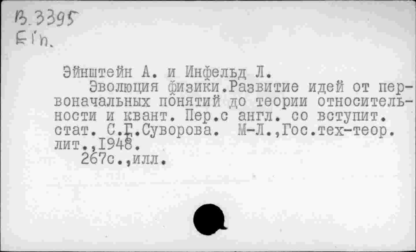 ﻿£■ |*Ук
Эйнштейн А. и Инфельд Л.
Эволюция физики.Развитие идей от первоначальных понятий до теории относительности и квант. Пер.с англ, со вступит, стат. С.Г.Суворова. М-Л.,Гос.тех-теор. лит.,1948.
26?с.,илл.